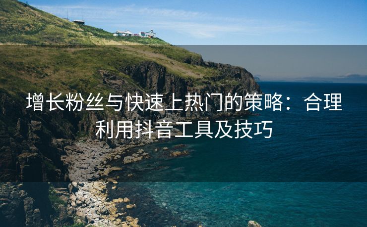 增长粉丝与快速上热门的策略：合理利用抖音工具及技巧