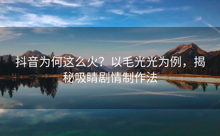 抖音为何这么火？以毛光光为例，揭秘吸睛剧情制作法