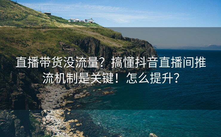 直播带货没流量？搞懂抖音直播间推流机制是关键！怎么提升？