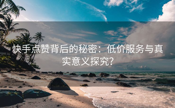 快手点赞背后的秘密：低价服务与真实意义探究？