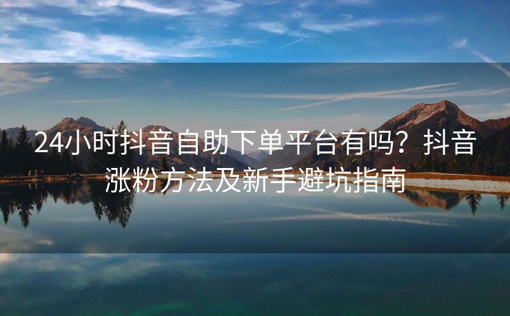 24小时抖音自助下单平台有吗？抖音涨粉方法及新手避坑指南