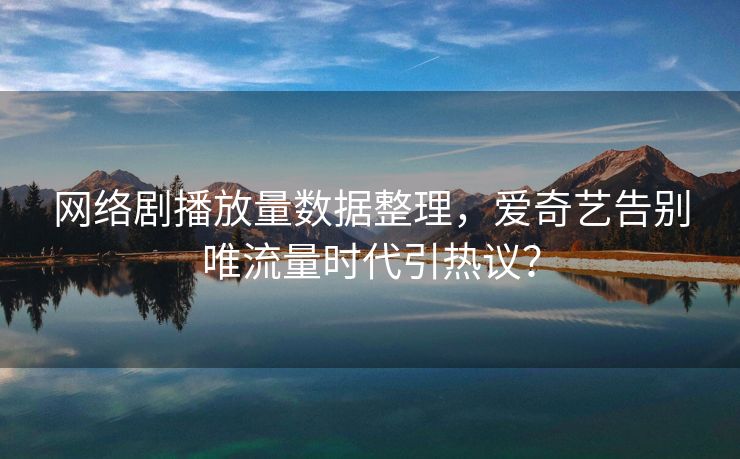 网络剧播放量数据整理，爱奇艺告别唯流量时代引热议？