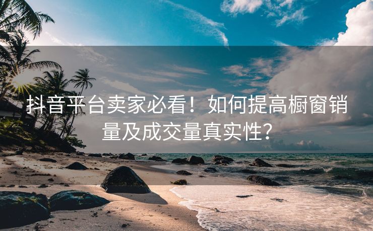 抖音平台卖家必看！如何提高橱窗销量及成交量真实性？