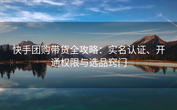 快手团购带货全攻略：实名认证、开通权限与选品窍门