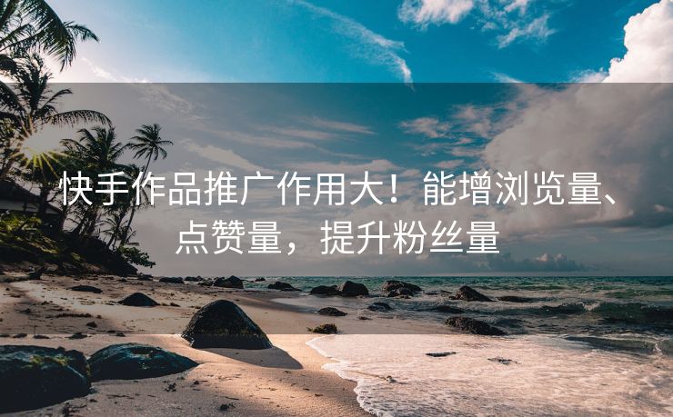 快手作品推广作用大！能增浏览量、点赞量，提升粉丝量
