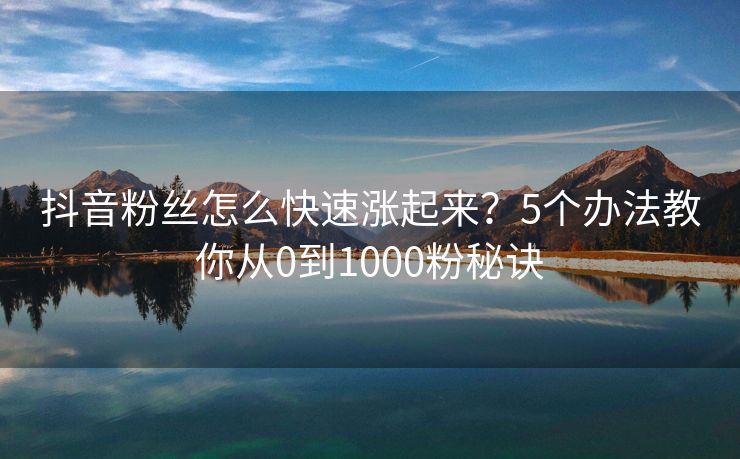 抖音粉丝怎么快速涨起来？5个办法教你从0到1000粉秘诀