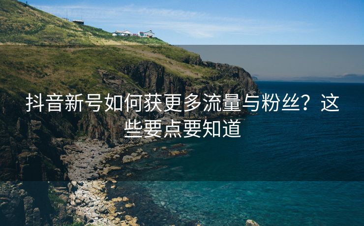 抖音新号如何获更多流量与粉丝？这些要点要知道