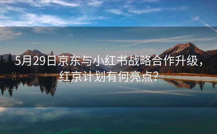 5月29日京东与小红书战略合作升级，红京计划有何亮点？