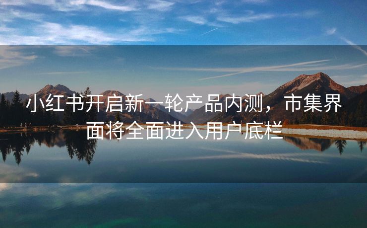 小红书开启新一轮产品内测，市集界面将全面进入用户底栏