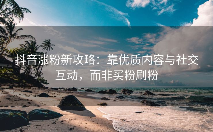 抖音涨粉新攻略：靠优质内容与社交互动，而非买粉刷粉