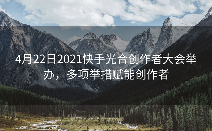 4月22日2021快手光合创作者大会举办，多项举措赋能创作者