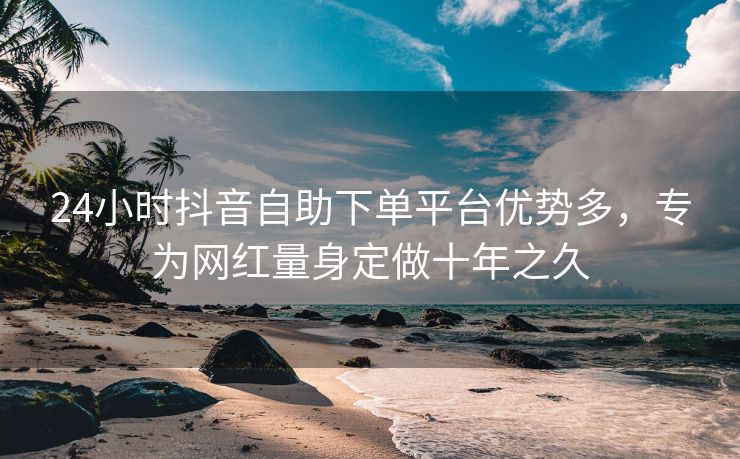 24小时抖音自助下单平台优势多，专为网红量身定做十年之久