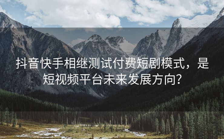 抖音快手相继测试付费短剧模式，是短视频平台未来发展方向？