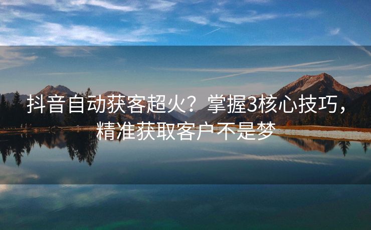 抖音自动获客超火？掌握3核心技巧，精准获取客户不是梦