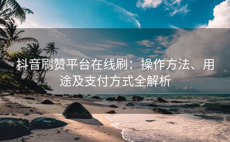 抖音刷赞平台在线刷：操作方法、用途及支付方式全解析