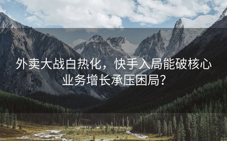 外卖大战白热化，快手入局能破核心业务增长承压困局？