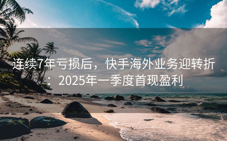 连续7年亏损后，快手海外业务迎转折：2025年一季度首现盈利