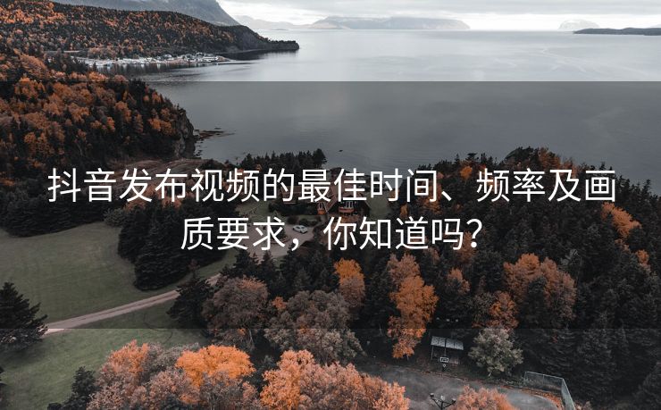 抖音发布视频的最佳时间、频率及画质要求，你知道吗？