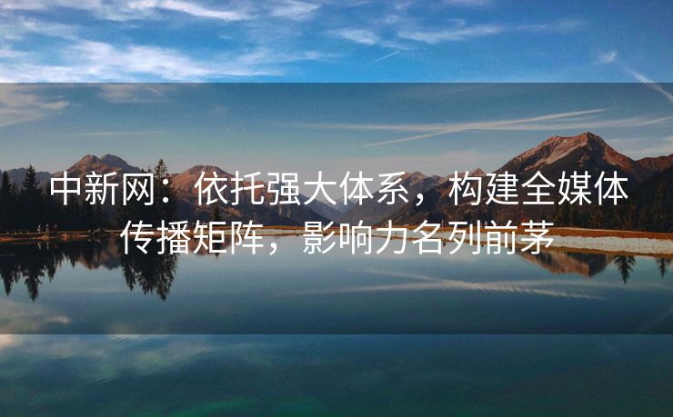 中新网：依托强大体系，构建全媒体传播矩阵，影响力名列前茅