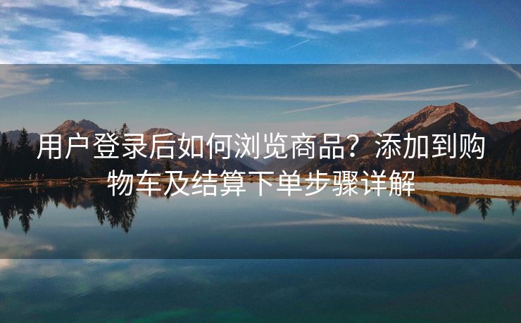 用户登录后如何浏览商品？添加到购物车及结算下单步骤详解
