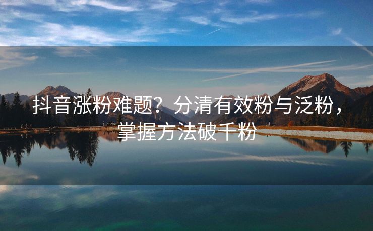 抖音涨粉难题？分清有效粉与泛粉，掌握方法破千粉