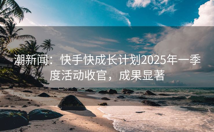 潮新闻：快手快成长计划2025年一季度活动收官，成果显著