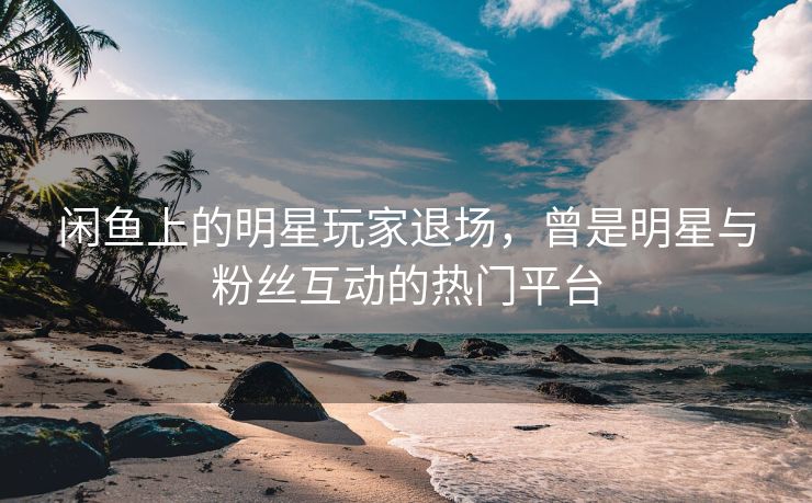 闲鱼上的明星玩家退场，曾是明星与粉丝互动的热门平台