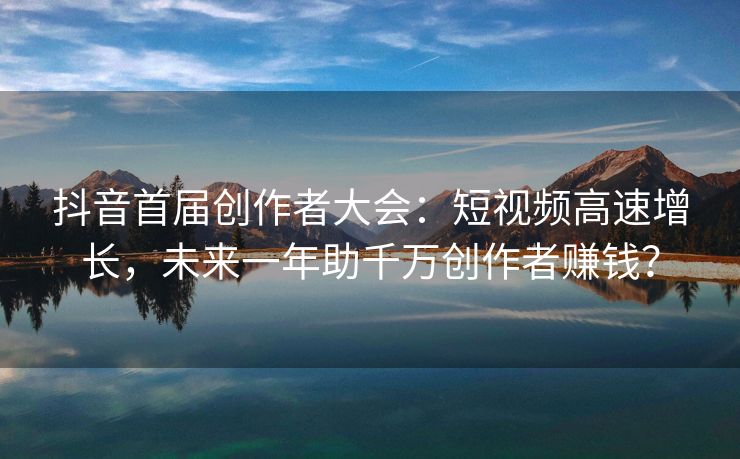 抖音首届创作者大会：短视频高速增长，未来一年助千万创作者赚钱？