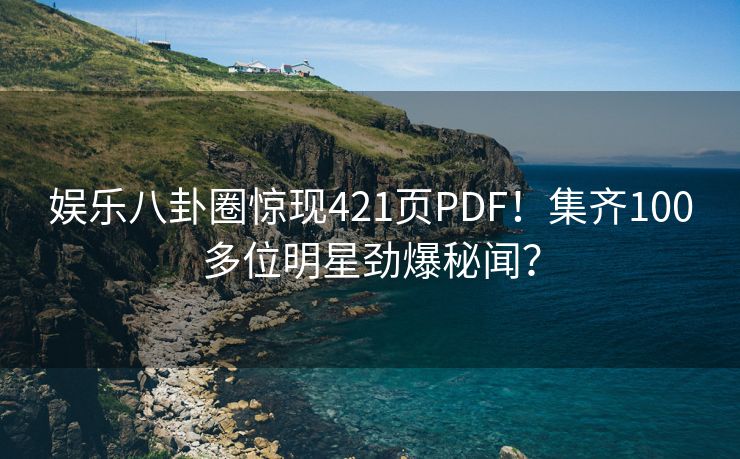 娱乐八卦圈惊现421页PDF！集齐100多位明星劲爆秘闻？