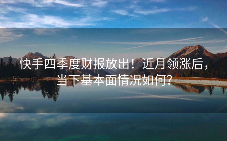 快手四季度财报放出！近月领涨后，当下基本面情况如何？
