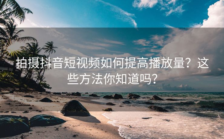 拍摄抖音短视频如何提高播放量？这些方法你知道吗？