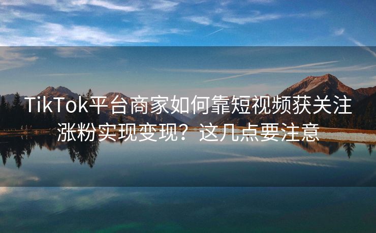 TikTok平台商家如何靠短视频获关注涨粉实现变现？这几点要注意