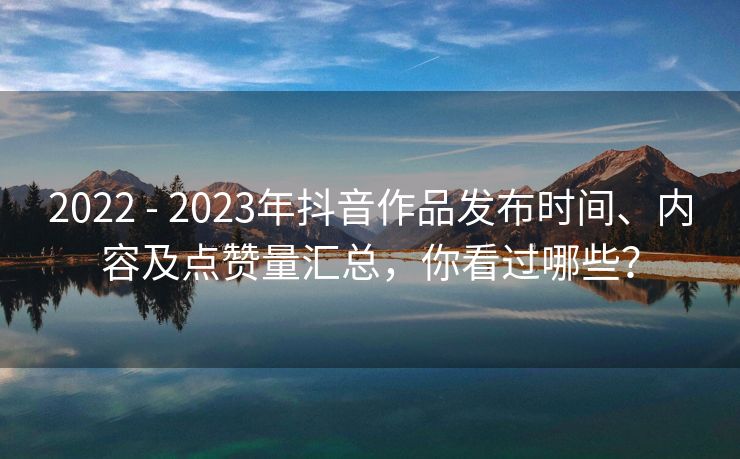 2022 - 2023年抖音作品发布时间、内容及点赞量汇总，你看过哪些？