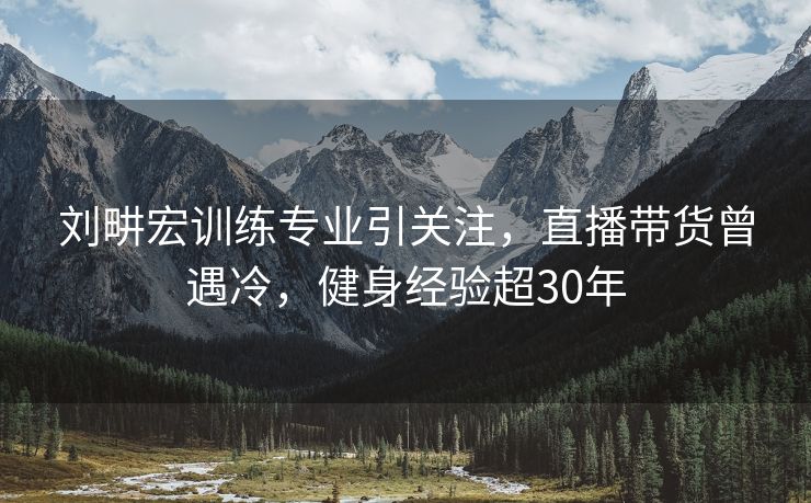 刘畊宏训练专业引关注，直播带货曾遇冷，健身经验超30年