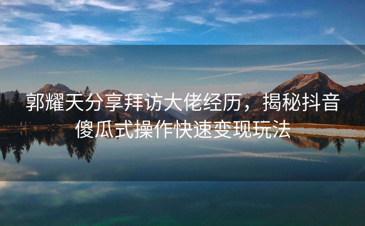 郭耀天分享拜访大佬经历，揭秘抖音傻瓜式操作快速变现玩法