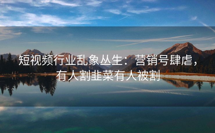 短视频行业乱象丛生：营销号肆虐，有人割韭菜有人被割