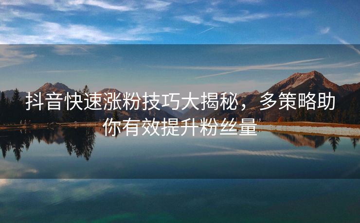 抖音快速涨粉技巧大揭秘，多策略助你有效提升粉丝量
