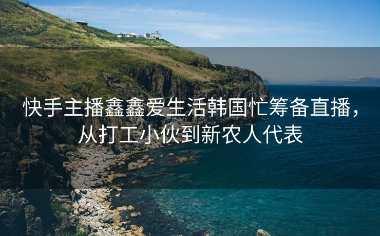 快手主播鑫鑫爱生活韩国忙筹备直播，从打工小伙到新农人代表