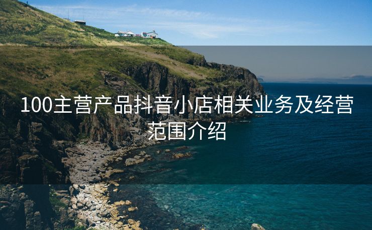 100主营产品抖音小店相关业务及经营范围介绍