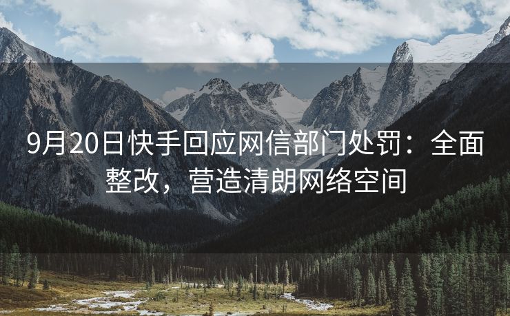 9月20日快手回应网信部门处罚：全面整改，营造清朗网络空间