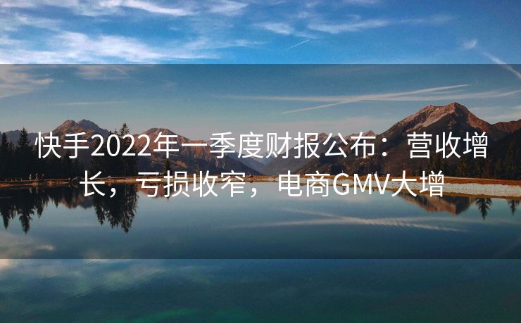 快手2022年一季度财报公布：营收增长，亏损收窄，电商GMV大增