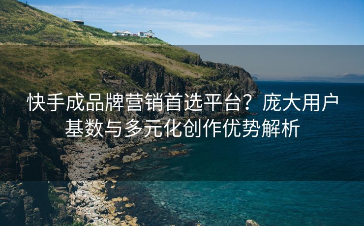 快手成品牌营销首选平台？庞大用户基数与多元化创作优势解析