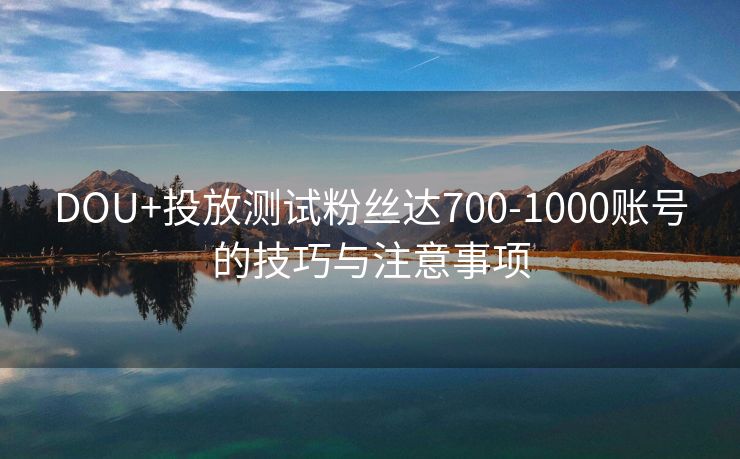 DOU+投放测试粉丝达700-1000账号的技巧与注意事项