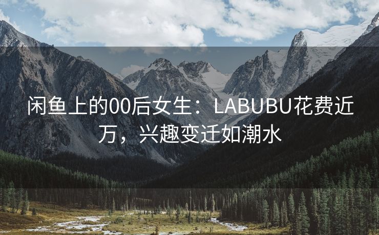 闲鱼上的00后女生：LABUBU花费近万，兴趣变迁如潮水
