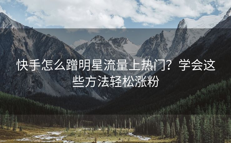 快手怎么蹭明星流量上热门？学会这些方法轻松涨粉