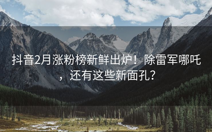 抖音2月涨粉榜新鲜出炉！除雷军哪吒，还有这些新面孔？