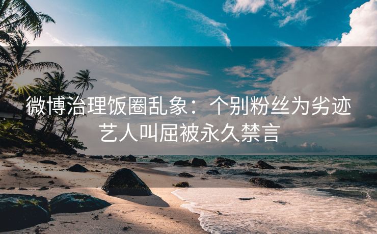 微博治理饭圈乱象：个别粉丝为劣迹艺人叫屈被永久禁言