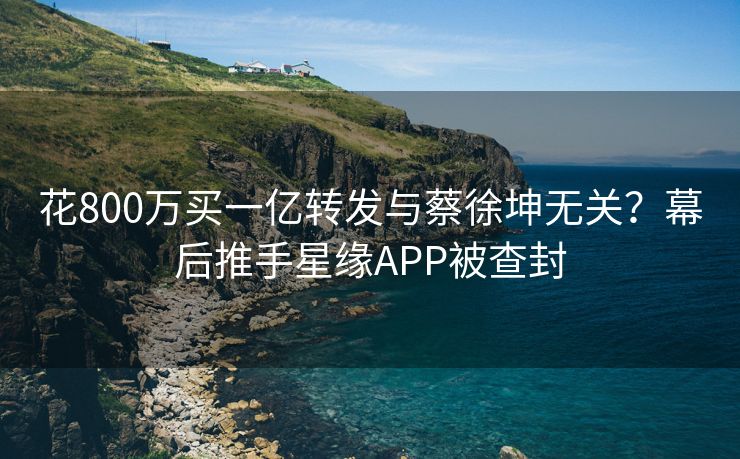 花800万买一亿转发与蔡徐坤无关？幕后推手星缘APP被查封
