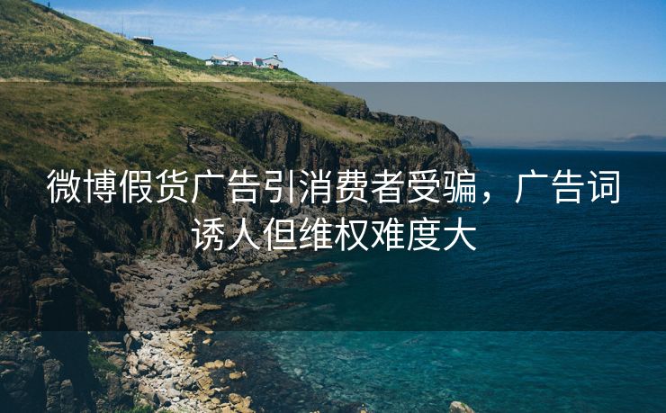微博假货广告引消费者受骗，广告词诱人但维权难度大
