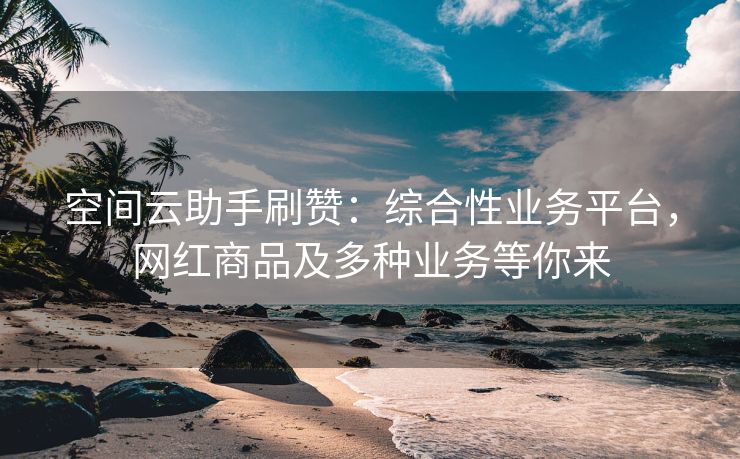 空间云助手刷赞：综合性业务平台，网红商品及多种业务等你来